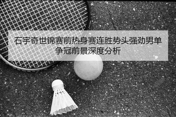 石宇奇世锦赛前热身赛连胜势头强劲男单争冠前景深度分析