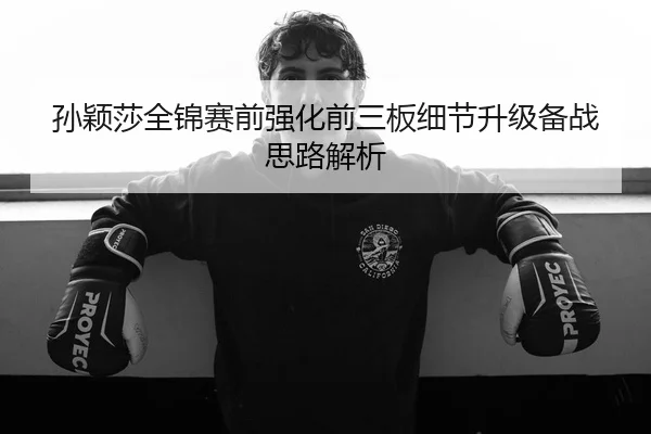 孙颖莎全锦赛前强化前三板细节升级备战思路解析