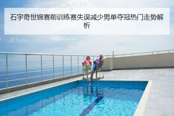石宇奇世锦赛前训练赛失误减少男单夺冠热门走势解析