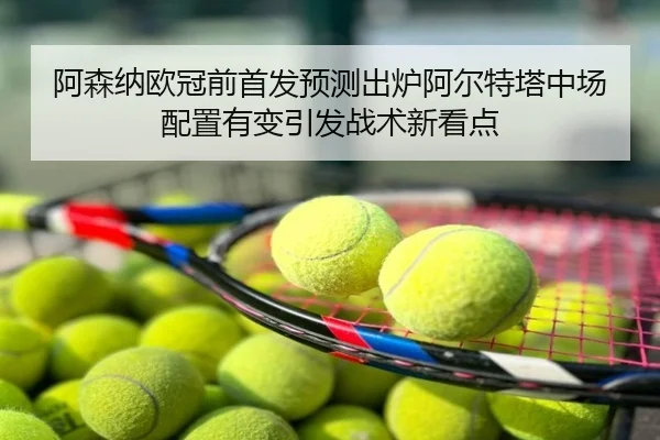 阿森纳欧冠前首发预测出炉阿尔特塔中场配置有变引发战术新看点