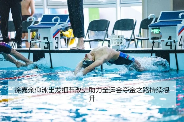 徐嘉余仰泳出发细节改进助力全运会夺金之路持续提升