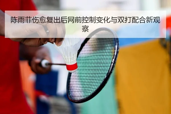陈雨菲伤愈复出后网前控制变化与双打配合新观察